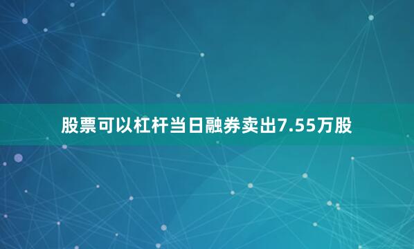 股票可以杠杆当日融券卖出7.55万股