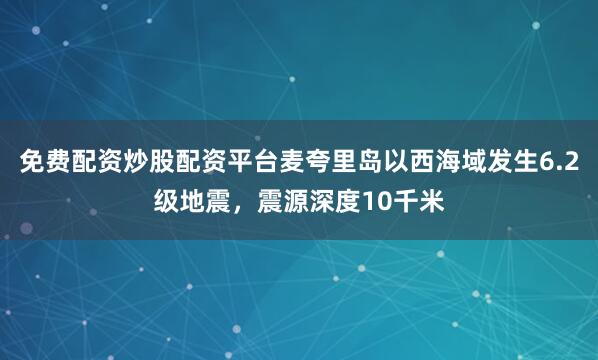 免费配资炒股配资平台麦夸里岛以西海域发生6.2级地震，震源深度10千米