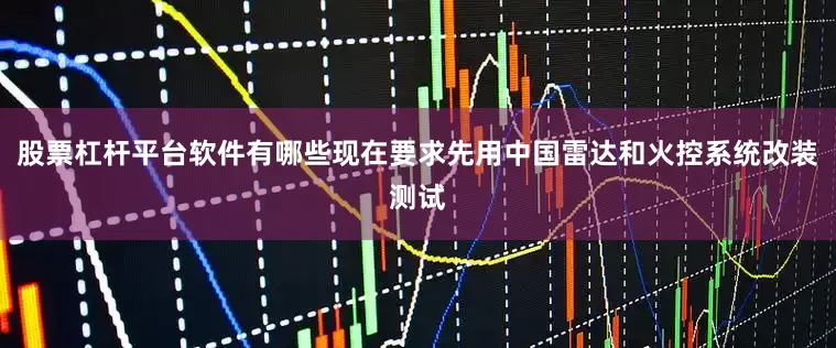 股票杠杆平台软件有哪些现在要求先用中国雷达和火控系统改装测试