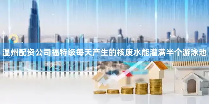 温州配资公司福特级每天产生的核废水能灌满半个游泳池