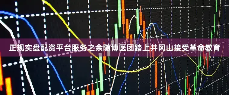 正规实盘配资平台服务之余随博医团踏上井冈山接受革命教育
