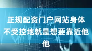 正规配资门户网站身体不受控地就是想要靠近他