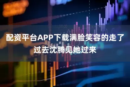 配资平台APP下载满脸笑容的走了过去沈腾见她过来