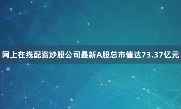网上在线配资炒股公司最新A股总市值达73.37亿元