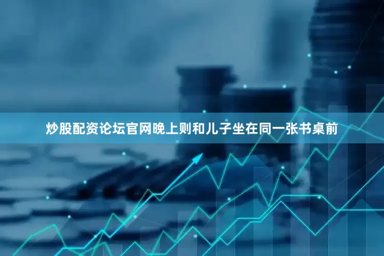 炒股配资论坛官网晚上则和儿子坐在同一张书桌前