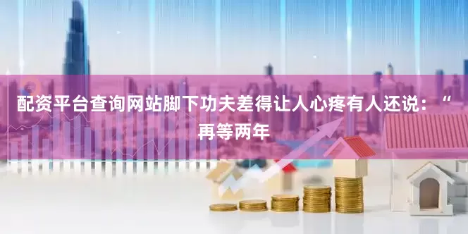 配资平台查询网站脚下功夫差得让人心疼有人还说:“再等两年