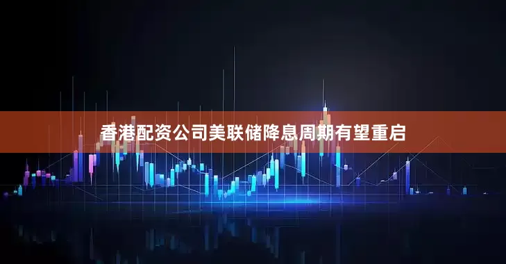 香港配资公司美联储降息周期有望重启