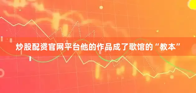 炒股配资官网平台他的作品成了歌馆的“教本”