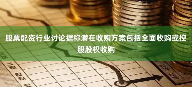 股票配资行业讨论据称潜在收购方案包括全面收购或控股股权收购