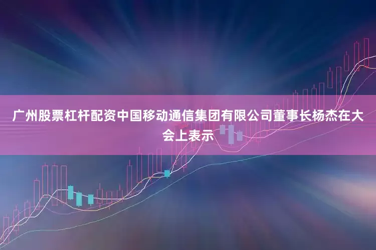 广州股票杠杆配资中国移动通信集团有限公司董事长杨杰在大会上表示